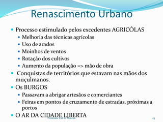 Renascimento Urbano
 Processo estimulado pelos excedentes AGRICÓLAS
 Melhoria das técnicas agrícolas
 Uso de arados
 Moinhos de ventos
 Rotação dos cultivos
 Aumento da população => mão de obra
 Conquistas de territórios que estavam nas mãos dos
muçulmanos.
 Os BURGOS
 Passavam a abrigar artesãos e comerciantes
 Feiras em pontos de cruzamento de estradas, próximas a
portos
 O AR DA CIDADE LIBERTAProfessor Cel R1 Mateus 43
 
