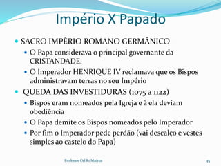 Império X Papado
 SACRO IMPÉRIO ROMANO GERMÂNICO
 O Papa considerava o principal governante da
CRISTANDADE.
 O Imperador HENRIQUE IV reclamava que os Bispos
administravam terras no seu Império
 QUEDA DAS INVESTIDURAS (1075 a 1122)
 Bispos eram nomeados pela Igreja e à ela deviam
obediência
 O Papa demite os Bispos nomeados pelo Imperador
 Por fim o Imperador pede perdão (vai descalço e vestes
simples ao castelo do Papa)
Professor Cel R1 Mateus 45
 