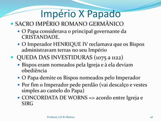 Império X Papado
 SACRO IMPÉRIO ROMANO GERMÂNICO
 O Papa considerava o principal governante da
CRISTANDADE.
 O Imperador HENRIQUE IV reclamava que os Bispos
administravam terras no seu Império
 QUEDA DAS INVESTIDURAS (1075 a 1122)
 Bispos eram nomeados pela Igreja e à ela deviam
obediência
 O Papa demite os Bispos nomeados pelo Imperador
 Por fim o Imperador pede perdão (vai descalço e vestes
simples ao castelo do Papa)
 CONCORDATA DE WORNS => acordo entre Igreja e
SIRG
Professor Cel R1 Mateus 46
 