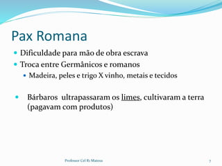 Pax Romana
 Dificuldade para mão de obra escrava
 Troca entre Germânicos e romanos
 Madeira, peles e trigo X vinho, metais e tecidos
 Bárbaros ultrapassaram os limes, cultivaram a terra
(pagavam com produtos)
7Professor Cel R1 Mateus
 