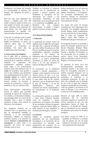 H I S T O R I A U N I V E R S A L
“EUROPA MEDIEVAL”, Feudalismo y Baja Edad Media! 5
Finalmente, los límites del término
ya correspondían al dominio del
bosque, una despensa de frutas y
animales.
Solo los más ricos disponían de
bueyes y caballos para tirar del
arado y remover mejor la tierra. Los
más pobres lo hacían con azadas y
palas. Además, como disponían de
poco abono, tan solo aquel que
proporcionaba el ganado, era
necesario dejar descansar la tierra.
Cada año se cultivaba solo la mitad
de la parcela y la otra mitad se
dejaba en barbecho, es decir, sin
cultivar, para que la tierra
descansara y recuperara su
fertilidad. Por todo ello, los
rendimientos eran muy bajos.
9. Innovaciones Tecnológicas
En el siglo XIII se pusieron en
cultivo nuevas tierras y se amplió la
extensión de la superﬁcie cultivada.
Además, se mejoraron los
rendimientos agrícolas, gracias,
sobre todo, a las innovaciones
técnicas. Entre ellas destacan dos: el
arado de vertedera, más pesado y
con la reja metálica, que penetraba
más profundamente en el suelo y la
rotación trienal de cultivos, que
permitía alternar en una misma
parcela cereales de invierno y
cereales de primavera y reducir el
barbecho a una vez cada tres años.
Otras innovaciones importantes
fueron la collera, que permitió
aumentar la fuerza de tracción de
los caballos, y la herradura metálica,
que protegía mejor los cascos de los
animales. Poco a poco el caballo
sustituyó al buey como animal de
labranza y de transporte.
Los progresos técnicos no se
limitaron solo a la agricultura, sino
que se extendieron también al
comercio y a las actividades
artesanales. Mejoró el comercio
marítimo gracias a la difusión de
nuevas técnicas e instrumentos de
navegación y, sobre todo, a la
aparición de naves de mayor
tonelaje, como la coca.
También se favoreció el comercio
terrestre con la construcción de
puentes y nuevos caminos que
facilitaban el transporte de las
mercancías. En cuanto a las
actividades artesanales, la más
importante era la manufactura textil
y, en particular, la pañería, que se
beneﬁció de tres grandes
innovaciones: el batán o molino
pañero, el torno y el telar a pedal.
!LA BAJA EDAD MEDIA
1. Población
La población de Europa creció con
rapidez entre el siglo XI y principios
del siglo XIV, y pasó de 42 millones
en el año 1000 a 73 millones en 1300.
Ello fue posible porque los mayores
rendimientos agrícolas permitían
alimentar a un número de
habitantes cada vez mayor. Además,
gracias a la mayor prosperidad
económica, la gente no moría tan
joven, a la vez que aumentó el
número de hijos por familia.
El incremento de la población
empujó a muchos campesinos a
emigrar a otras regiones en busca de
nuevas tierras, lo que, a su vez,
estimuló la producción agrícola. Fue
el caso sobre todo de los colonos
alemanes, que se desplazaron hacia
el este de Europa, o el de los
repobladores cristianos que
ocuparon las tierras conquistadas a
los musulmanes en la península
Ibérica.
La colonización agrícola se extendió
a zonas hasta entonces incultas,
como las marismas y tierras
pantanosas, los bosques y las faldas
de las montañas. Incluso en algunas
regiones, como los Países Bajos, se
ganó terreno al mar mediante la
construcción de diques y canales.
2. Comercio
Debido al excedente agrícola
producido por las innovaciones
tecnológicas y al incremento de las
roturaciones, se produjo una
reactivación del comercio. En el
Mediterráneo, las ciudades italianas
habían mantenido vivo el comercio
marítimo, relacionándose con el
ámbito musulmán y el bizantino.
Las Cruzadas intensiﬁcaron ese
comercio, basado en mercancías
caras, como las especias, el azúcar y
otros productos de lujo.
Los mares del norte de Europa
constituyeron otro importante foco
mercantil. Las ciudades ﬂamencas
(Gante, Brujas, Ypres) establecieron
un rico comercio con la lana inglesa.
Más al norte, las ciudades del
Báltico -sobre todo Lübeck- se
beneﬁciaron del gran mercado ruso.
El transporte terrestre se realizaba a
lomos de animales, mientras que el
ﬂuvial (Danubio, Ródano, Rhin,
Sena) se utilizaba para mercancías
baratas y pesadas. El marítimo se
vio favorecido por el empleo de
nuevos barcos (coca hanseática,
galera veneciana) y por el uso de la
brújula y el timón de codaste.
El comercio en tierra tuvo dos
manifestaciones principales: los
mercados locales y las ferias. Las
ferias de Champaña enlazaron el
ámbito comercial ﬂamenco con el
italiano. El desarrollo mercantil
intensiﬁcó la industria y la
circulación monetaria. El gros de
plata fue sustituido por la moneda
de oro. Con el auge del comercio
surgieron sociedades de mercaderes,
como las guildas y las hansas en el
norte de Europa, o las commenda y
societas maris en el Mediterráneo.
Durante el siglo XIII el fuerte
crecimiento de la actividad
comercial impulsó la acuñación de
nuevas monedas de oro. Las más
importantes fueron el ﬂorín de
Florencia y el ducado de Venecia,
que se convirtieron en las monedas
de referencia para todos los Estados
europeos.
• El ﬂorín: creado en 1252 en la
república de Florencia y acuñado
con 3,5 gramos de oro. Su gran
calidad lo convirtió en la moneda
más importante del continente.
 