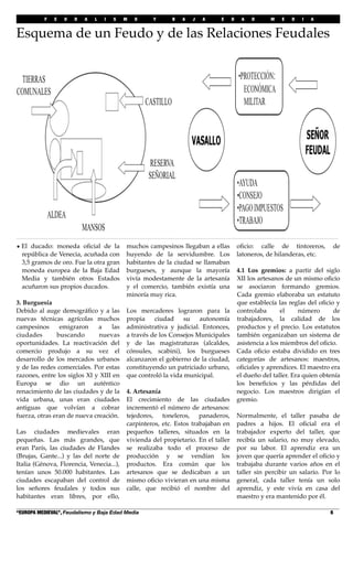 F E U D A L I S M O Y B A J A E D A D M E D I A
“EUROPA MEDIEVAL”, Feudalismo y Baja Edad Media! 6
Esquema de un Feudo y de las Relaciones Feudales
• El ducado: moneda oﬁcial de la
república de Venecia, acuñada con
3,5 gramos de oro. Fue la otra gran
moneda europea de la Baja Edad
Media y también otros Estados
acuñaron sus propios ducados.
3. Burguesía
Debido al auge demográﬁco y a las
nuevas técnicas agrícolas muchos
campesinos emigraron a las
ciudades buscando nuevas
oportunidades. La reactivación del
comercio produjo a su vez el
desarrollo de los mercados urbanos
y de las redes comerciales. Por estas
razones, entre los siglos XI y XIII en
Europa se dio un auténtico
renacimiento de las ciudades y de la
vida urbana, unas eran ciudades
antiguas que volvían a cobrar
fuerza, otras eran de nueva creación.
Las ciudades medievales eran
pequeñas. Las más grandes, que
eran París, las ciudades de Flandes
(Brujas, Gante...) y las del norte de
Italia (Génova, Florencia, Venecia...),
tenían unos 50.000 habitantes. Las
ciudades escapaban del control de
los señores feudales y todos sus
habitantes eran libres, por ello,
muchos campesinos llegaban a ellas
huyendo de la servidumbre. Los
habitantes de la ciudad se llamaban
burgueses, y aunque la mayoría
vivía modestamente de la artesanía
y el comercio, también existía una
minoría muy rica.
Los mercaderes lograron para la
propia ciudad su autonomía
administrativa y judicial. Entonces,
a través de los Consejos Municipales
y de las magistraturas (alcaldes,
cónsules, scabini), los burgueses
alcanzaron el gobierno de la ciudad,
constituyendo un patriciado urbano,
que controló la vida municipal.
4. Artesanía
El crecimiento de las ciudades
incrementó el número de artesanos:
tejedores, toneleros, panaderos,
carpinteros, etc. Estos trabajaban en
pequeños talleres, situados en la
vivienda del propietario. En el taller
se realizaba todo el proceso de
producción y se vendían los
productos. Era común que los
artesanos que se dedicaban a un
mismo oﬁcio vivieran en una misma
calle, que recibió el nombre del
oﬁcio: calle de tintoreros, de
latoneros, de hilanderas, etc.
4.1 Los gremios: a partir del siglo
XII los artesanos de un mismo oﬁcio
se asociaron formando gremios.
Cada gremio elaboraba un estatuto
que establecía las reglas del oﬁcio y
controlaba el número de
trabajadores, la calidad de los
productos y el precio. Los estatutos
también organizaban un sistema de
asistencia a los miembros del oﬁcio.
Cada oﬁcio estaba dividido en tres
categorías de artesanos: maestros,
oﬁciales y aprendices. El maestro era
el dueño del taller. Era quien obtenía
los beneﬁcios y las pérdidas del
negocio. Los maestros dirigían el
gremio.
Normalmente, el taller pasaba de
padres a hijos. El oﬁcial era el
trabajador experto del taller, que
recibía un salario, no muy elevado,
por su labor. El aprendiz era un
joven que quería aprender el oﬁcio y
trabajaba durante varios años en el
taller sin percibir un salario. Por lo
general, cada taller tenía un solo
aprendiz, y este vivía en casa del
maestro y era mantenido por él.
 