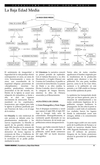 F E U D A L I S M O Y B A J A E D A D M E D I A
“EUROPA MEDIEVAL”, Feudalismo y Baja Edad Media! 8
El sentimiento de inseguridad y
fugacidad de la vida produjo efectos
contrapuestos: en unos, un ansia de
vivir, licenciosamente a veces; en
otros, una exacerbación de la
inquietud religiosa: procesiones de
«disciplinantes» recorrían los
pueblos, predicadores visionarios
anunciaban el ﬁn del mundo, etc.
Dentro de la Iglesia se acusó una
relajación de costumbres, y, frente a
ella, se alzó un vigoroso
movimiento de renovación. Este se
manifestó en los «espirituales»
franciscanos, que exigían para toda
la Iglesia la pobreza predicada por
san Francisco de Asís, y en el auge
de la mística.
5.2 Filosofía: la vida intelectual de
este período se debatió entre los
planteamientos medievales y las
nuevas inquietudes. La ﬁlosofía se
apartó de las grandes síntesis del
siglo XIII, basadas en la armonía de
razón y fe. Duns Escoto intentó
demostrar de forma rigurosa la
existencia de Dios, y Guillermo de
Ockham, por el contrario, creía que
la revelación no se podía probar
mediante la razón.
5.3 Literatura: la narrativa conoció
su primer período de esplendor.
Con el italiano Boccaccio y su obra
Decamerón y el inglés Chaucer con
Cuentos de Canterbury, el pueblo se
convirtió en tema literario. La poesía
de Dante y su obra cumbre, la
Divina Comedia, elevó el italiano a
la categoría de lengua literaria,
mientras la obra de Petrarca
anunciaba ya el Renacimiento.
•UNA ÉPOCA DE CRISIS
1. Crisis Demográﬁca y Peste Negra
Tras el despegue económico y social
que supuso el siglo XIII, el siglo XIV
trajo a Europa toda serie de
calamidades. Demográﬁcamente, el
continente quedó diezmado en sus
efectivos humanos, de tal modo que
poblaciones enteras desaparecieron.
Europa, que había conocido hasta el
siglo XIII un gran aumento de
población, sufrió desde comienzos
del siglo XIV un fuerte descenso
demográﬁco.
Varios años de malas cosechas
agudizaron el hambre originada por
la insuﬁciencia de la producción
agrícola para abastecer a tan alta
población. Por otra parte, terribles
guerras, como la de los Cien Años,
azotaron a la población en este
período y en 1348 estalló en Europa
una terrible epidemia de peste.
La epidemia fue transportada desde
Asia por un barco genovés, pero la
situación de subalimentación y las
malas condiciones higiénicas de la
población europea facilitaron la
propagación. En dos años la peste se
extendió y asoló todo el continente.
Las ciudades fueron los lugares
donde la enfermedad causó más
estragos, debido a la concentración
de la población.
La peste negra acabó con una cuarta
parte de la población de Europa y se
repitió en sucesivas oleadas hasta
1490, llegando ﬁnalmente a matar a
unos 25 millones de personas.
Ninguno de los brotes posteriores
alcanzó la gravedad de la epidemia
de 1348.
La Baja Edad Media
 