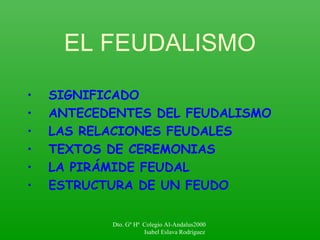 EL FEUDALISMO
• SIGNIFICADO
• ANTECEDENTES DEL FEUDALISMO
• LAS RELACIONES FEUDALES
• TEXTOS DE CEREMONIAS
• LA PIRÁMIDE FEUDAL
• ESTRUCTURA DE UN FEUDO
Dto. Gº Hª Colegio Al-Andalus2000
Isabel Eslava Rodríguez
 