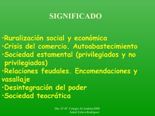 SIGNIFICADO
•Ruralización social y económica
•Crisis del comercio. Autoabastecimiento
•Sociedad estamental (privilegiados y no
privilegiados)
•Relaciones feudales. Encomendaciones y
vasallaje
•Desintegración del poder
•Sociedad teocrática
Dto. Gº Hª Colegio Al-Andalus2000
Isabel Eslava Rodríguez
 