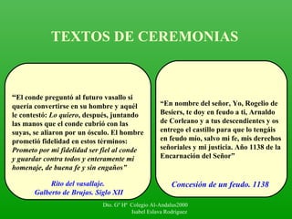 TEXTOS DE CEREMONIAS
“El conde preguntó al futuro vasallo si
quería convertirse en su hombre y aquél
le contestó: Lo quiero, después, juntando
las manos que el conde cubrió con las
suyas, se aliaron por un ósculo. El hombre
prometió fidelidad en estos términos:
Prometo por mi fidelidad ser fiel al conde
y guardar contra todos y enteramente mi
homenaje, de buena fe y sin engaños”
“En nombre del señor, Yo, Rogelio de
Besiers, te doy en feudo a ti, Arnaldo
de Corleano y a tus descendientes y os
entrego el castillo para que lo tengáis
en feudo mío, salvo mi fe, mis derechos
señoriales y mi justicia. Año 1138 de la
Encarnación del Señor”
Rito del vasallaje.
Galberto de Brujas. Siglo XII
Concesión de un feudo. 1138
Dto. Gº Hª Colegio Al-Andalus2000
Isabel Eslava Rodríguez
 
