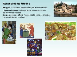 Renascimento Urbano Burgos  = cidades fortificadas para o comércio  Ligas ou hansas  = aliança entre os comerciantes  de diferentes cidades  Corporações de oficio =  associação entre os artesãos  para controlar os produtos  
