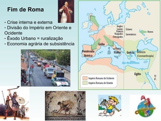Crise interna e externa Divisão do Império em Oriente e Ocidente Êxodo Urbano = ruralização Economia agrária de subsistência  Fim de Roma   