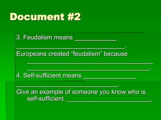 Document #2
3. Feudalism means ____________
_______________________________.
Europeans created “feudalism” because
____________________________________
___________________________________.
4. Self-sufficient means _______________
_____________________________.
Give an example of someone you know who is
self-sufficient. ________________________.

 