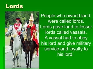 Lords
People who owned land
were called lords.
Lords gave land to lesser
lords called vassals.
A vassal had to obey
his lord and give military
service and loyalty to
his lord.

 