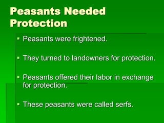 Peasants Needed
Protection
 Peasants were frightened.
 They turned to landowners for protection.
 Peasants offered their labor in exchange
for protection.
 These peasants were called serfs.

 