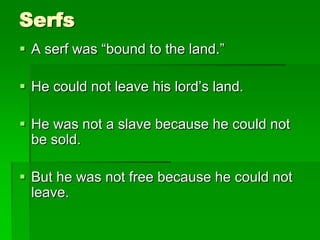 Serfs
 A serf was “bound to the land.”

 He could not leave his lord’s land.
 He was not a slave because he could not
be sold.
 But he was not free because he could not
leave.

 