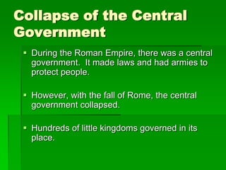 Collapse of the Central
Government
 During the Roman Empire, there was a central
government. It made laws and had armies to
protect people.

 However, with the fall of Rome, the central
government collapsed.
 Hundreds of little kingdoms governed in its
place.

 