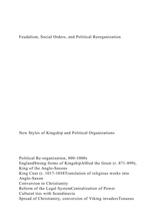 Feudalism, Social Orders, and Political Reorganization
New Styles of Kingship and Political Organizations
Political Re-organization, 800-1000s
EnglandStrong forms of KingshipAlfred the Great (r. 871-899),
King of the Anglo-Saxons
King Cnut (r. 1017-1038Translation of religious works into
Anglo-Saxon
Conversion to Christianity
Reform of the Legal SystemCentralization of Power
Cultural ties with Scandinavia
Spread of Christianity, conversion of Viking invadersTenuous
 