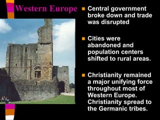 Western Europe  Central government 
broke down and trade 
was disrupted 
 Cities were 
abandoned and 
population centers 
shifted to rural areas. 
 Christianity remained 
a major unifying force 
throughout most of 
Western Europe. 
Christianity spread to 
the Germanic tribes. 
 