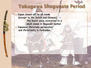 Tokugawa Shogunate Period
a Japan closed off to all trade
   [except to the Dutch and Chinese]. 
         The Dutch were restricted to a
          small island in Nagasaki harbor.
a Japanese Christians persecuted
   and Christianity is forbidden.
 