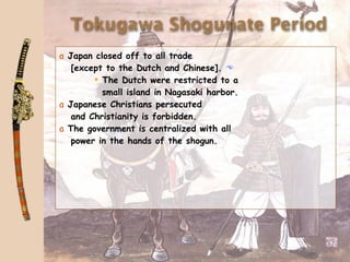 Tokugawa Shogunate Period
a Japan closed off to all trade
   [except to the Dutch and Chinese]. 
         The Dutch were restricted to a
          small island in Nagasaki harbor.
a Japanese Christians persecuted
   and Christianity is forbidden.
a The government is centralized with all
   power in the hands of the shogun.
 