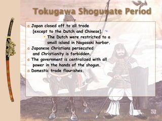 Tokugawa Shogunate Period
a Japan closed off to all trade
   [except to the Dutch and Chinese]. 
         The Dutch were restricted to a
          small island in Nagasaki harbor.
a Japanese Christians persecuted
   and Christianity is forbidden.
a The government is centralized with all
   power in the hands of the shogun.
a Domestic trade flourishes.
 