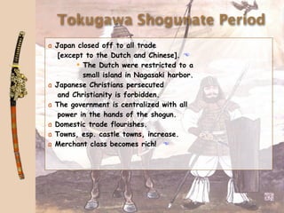 Tokugawa Shogunate Period
a Japan closed off to all trade
   [except to the Dutch and Chinese]. 
         The Dutch were restricted to a
          small island in Nagasaki harbor.
a Japanese Christians persecuted
   and Christianity is forbidden.
a The government is centralized with all
   power in the hands of the shogun.
a Domestic trade flourishes.
a Towns, esp. castle towns, increase.
a Merchant class becomes rich! 
 