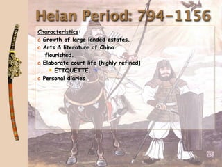 Heian Period: 794-1156
Characteristics:
a Growth of large landed estates.
a Arts & literature of China
   flourished.
a Elaborate court life [highly refined]
      ETIQUETTE. 
a Personal diaries
 