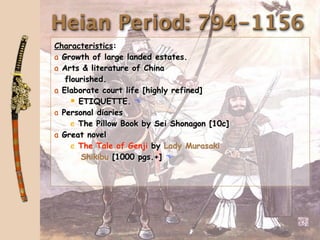 Heian Period: 794-1156
Characteristics:
a Growth of large landed estates.
a Arts & literature of China
   flourished.
a Elaborate court life [highly refined]
      ETIQUETTE. 
a Personal diaries
     e The Pillow Book by Sei Shonagon [10c]
a Great novel
     e The Tale of Genji by Lady Murasaki
       Shikibu [1000 pgs.+] 
 