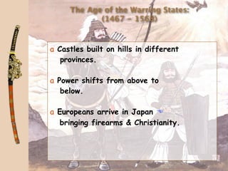 The Age of the Warring States:
            (1467 - 1568)



a Castles built on hills in different
   provinces.

a Power shifts from above to
   below.

a Europeans arrive in Japan 
   bringing firearms & Christianity.
 