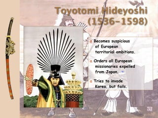 Toyotomi Hideyoshi
      (1536-1598)

      a Becomes suspicious
         of European
         territorial ambitions.

      a Orders all European
        missionaries expelled
        from Japan. 

      a Tries to invade
         Korea, but fails.
 