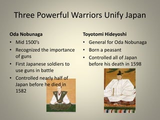 Three Powerful Warriors Unify Japan
Oda Nobunaga
• Mid 1500’s
• Recognized the importance
of guns
• First Japanese soldiers to
use guns in battle
• Controlled nearly half of
Japan before he died in
1582
Toyotomi Hideyoshi
• General for Oda Nobunaga
• Born a peasant
• Controlled all of Japan
before his death in 1598
 
