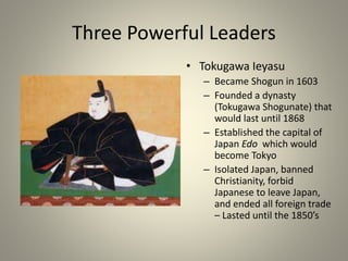 Three Powerful Leaders
• Tokugawa Ieyasu
– Became Shogun in 1603
– Founded a dynasty
(Tokugawa Shogunate) that
would last until 1868
– Established the capital of
Japan Edo which would
become Tokyo
– Isolated Japan, banned
Christianity, forbid
Japanese to leave Japan,
and ended all foreign trade
– Lasted until the 1850’s
 