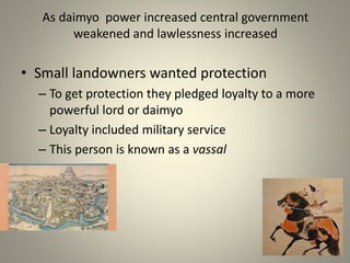 As daimyo power increased central government
weakened and lawlessness increased
• Small landowners wanted protection
– To get protection they pledged loyalty to a more
powerful lord or daimyo
– Loyalty included military service
– This person is known as a vassal
 