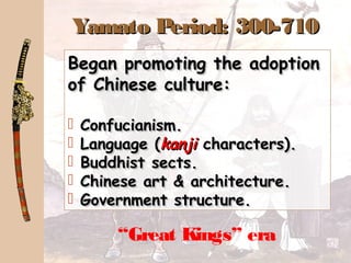 Yamato Period: 300-710Yamato Period: 300-710
“Great Kings” era
Began promoting the adoptionBegan promoting the adoption
of Chinese culture:of Chinese culture:
 Confucianism.Confucianism.
 Language (Language (kanjikanji characters).characters).
 Buddhist sects.Buddhist sects.
 Chinese art & architecture.Chinese art & architecture.
 Government structure.Government structure.
Began promoting the adoptionBegan promoting the adoption
of Chinese culture:of Chinese culture:
 Confucianism.Confucianism.
 Language (Language (kanjikanji characters).characters).
 Buddhist sects.Buddhist sects.
 Chinese art & architecture.Chinese art & architecture.
 Government structure.Government structure.
 
