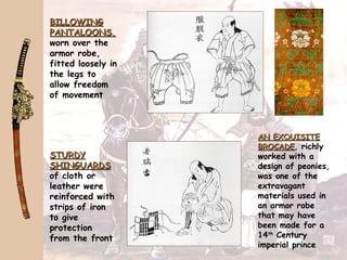 BILLOWINGBILLOWING
PANTALOONS,PANTALOONS,
worn over the
armor robe,
fitted loosely in
the legs to
allow freedom
of movement
STURDYSTURDY
SHINGUARDSSHINGUARDS
of cloth or
leather were
reinforced with
strips of iron
to give
protection
from the front
AN EXQUISITEAN EXQUISITE
BROCADEBROCADE, richly
worked with a
design of peonies,
was one of the
extravagant
materials used in
an armor robe
that may have
been made for a
14th
Century
imperial prince
 