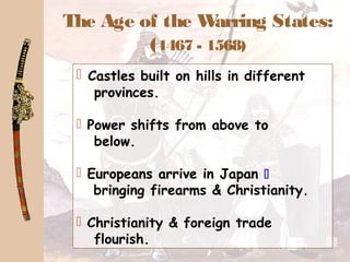 The Age of the Warring States:
(1467 - 1568)
 Castles built on hills in different
provinces.
 Power shifts from above to
below.
 Europeans arrive in Japan 
bringing firearms & Christianity.
 Christianity & foreign trade
flourish.
 