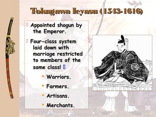 Tokugawa IeyasuTokugawa Ieyasu (1543-1616)(1543-1616)
 Appointed shogun byAppointed shogun by
the Emperor.the Emperor.
 Four-class systemFour-class system
laid down withlaid down with
marriage restrictedmarriage restricted
to members of theto members of the
same class!same class! 
 Warriors.Warriors.
 Farmers.Farmers.
 Artisans.Artisans.
 Merchants.Merchants.
 