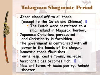 Tokugawa Shogunate Period
 Japan closed off to all trade
[except to the Dutch and Chinese]. 
 The Dutch were restricted to a
small island in Nagasaki harbor.
 Japanese Christians persecuted
and Christianity is forbidden.
 The government is centralized with all
power in the hands of the shogun.
 Domestic trade flourishes.
 Towns, esp. castle towns, increase.
 Merchant class becomes rich! 
 New art forms  haiku poetry, kabuki
theater.
 