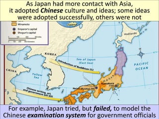 As Japan had more contact with Asia,
it adopted Chinese culture and ideas; some ideas
were adopted successfully, others were not
For example, Japan tried, but failed, to model the
Chinese examination system for government officials
 