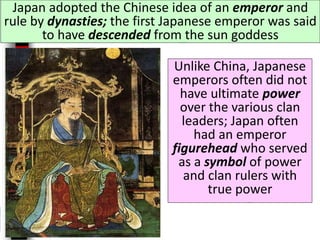 Japan adopted the Chinese idea of an emperor and
rule by dynasties; the first Japanese emperor was said
to have descended from the sun goddess
Unlike China, Japanese
emperors often did not
have ultimate power
over the various clan
leaders; Japan often
had an emperor
figurehead who served
as a symbol of power
and clan rulers with
true power
 