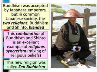 This combination of
Buddhism and Shinto
is an excellent
example of religious
syncretism (mixing of
religious beliefs)
Buddhism was accepted
by Japanese emperors,
but in common
Japanese society, the
two religions, Buddhism
and Shinto, blended
This new religion was
called Zen Buddhism
 