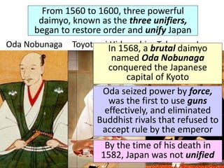 From 1560 to 1600, three powerful
daimyo, known as the three unifiers,
began to restore order and unify Japan
Oda Nobunaga Toyotomi Hideyoshi Tokugawa Ieyasu
In 1568, a brutal daimyo
named Oda Nobunaga
conquered the Japanese
capital of Kyoto
Oda seized power by force,
was the first to use guns
effectively, and eliminated
Buddhist rivals that refused to
accept rule by the emperor
By the time of his death in
1582, Japan was not unified
 