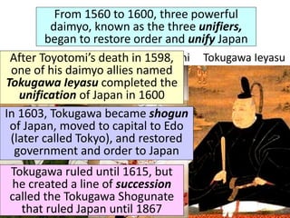 From 1560 to 1600, three powerful
daimyo, known as the three unifiers,
began to restore order and unify Japan
Oda Nobunaga Toyotomi Hideyoshi Tokugawa Ieyasu
After Toyotomi’s death in 1598,
one of his daimyo allies named
Tokugawa Ieyasu completed the
unification of Japan in 1600
In 1603, Tokugawa became shogun
of Japan, moved to capital to Edo
(later called Tokyo), and restored
government and order to Japan
Tokugawa ruled until 1615, but
he created a line of succession
called the Tokugawa Shogunate
that ruled Japan until 1867
 