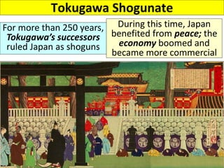 Tokugawa Shogunate
For more than 250 years,
Tokugawa’s successors
ruled Japan as shoguns
During this time, Japan
benefited from peace; the
economy boomed and
became more commercial
 