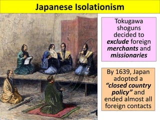 Japanese Isolationism
Tokugawa
shoguns
decided to
exclude foreign
merchants and
missionaries
By 1639, Japan
adopted a
“closed country
policy” and
ended almost all
foreign contacts
 