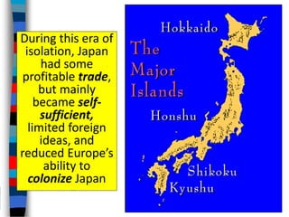 During this era of
isolation, Japan
had some
profitable trade,
but mainly
became self-
sufficient,
limited foreign
ideas, and
reduced Europe’s
ability to
colonize Japan
 