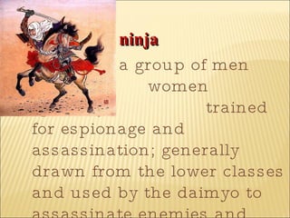 ninja   a group of men and  women specially  trained for espionage and assassination; generally drawn from the lower classes and used by the daimyo to assassinate enemies and penetrate enemy fortresses  