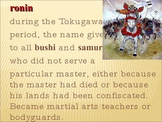 ronin   during the Tokugawa  period, the name given  to all  bushi  and  samurai  who did not serve a  particular master, either because the master had died or because his lands had been confiscated. Became martial arts teachers or bodyguards.  