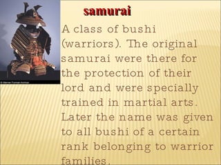 samurai   A class of bushi (warriors). The original samurai were there for the protection of their lord and were specially trained in martial arts. Later the name was given to all bushi of a certain rank belonging to warrior families.  