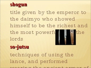 shogun   title given by the emperor to the daimyo who showed himself to be the richest and the most powerful of all the lords  so-jutsu   techniques of using the lance, and performed wearing the ancient armor of the samurai  