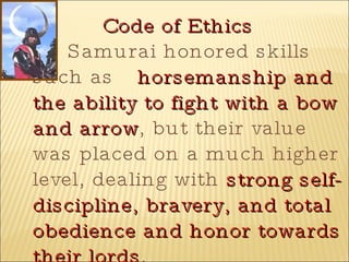 Code of Ethics Samurai honored skills such as  horsemanship and the ability to fight with a bow and arrow , but their value was placed on a much higher level, dealing with  strong self-discipline, bravery, and total obedience and honor towards their lords . 
