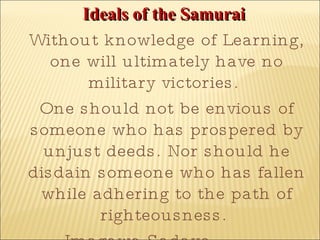 Ideals of the Samurai   Without knowledge of Learning, one will ultimately have no military victories.  One should not be envious of someone who has prospered by unjust deeds. Nor should he disdain someone who has fallen while adhering to the path of righteousness.  Imagawa Sadayo (1325-1420) 