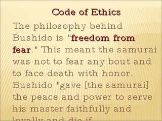 Code of Ethics The philosophy behind Bushido is " freedom from fear ." This meant the samurai was not to fear any bout and to face death with honor. Bushido "gave [the samurai] the peace and power to serve his master faithfully and loyally and die if necessary "( Brief History of the Samurai ).   